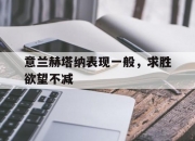 爱游戏官方-包含意兰赫塔纳表现一般，求胜欲望不减的词条